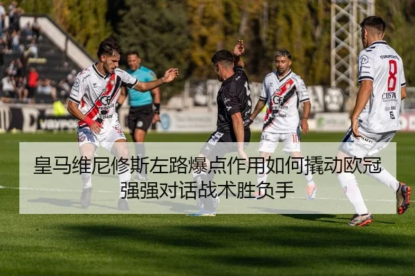 皇马维尼修斯左路爆点作用如何撬动欧冠强强对话战术胜负手