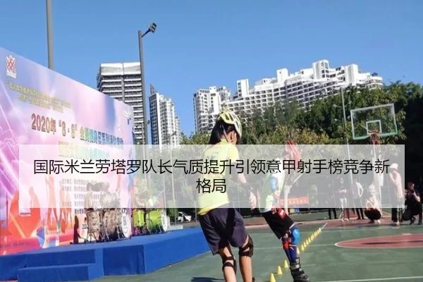 国际米兰劳塔罗队长气质提升引领意甲射手榜竞争新格局