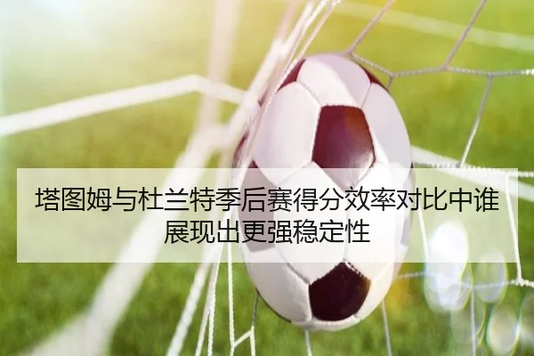塔图姆与杜兰特季后赛得分效率对比中谁展现出更强稳定性