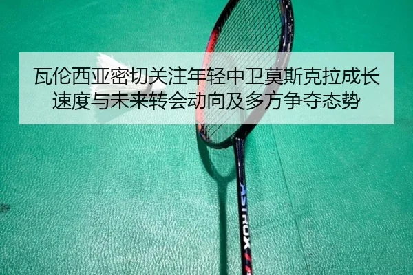瓦伦西亚密切关注年轻中卫莫斯克拉成长速度与未来转会动向及多方争夺态势