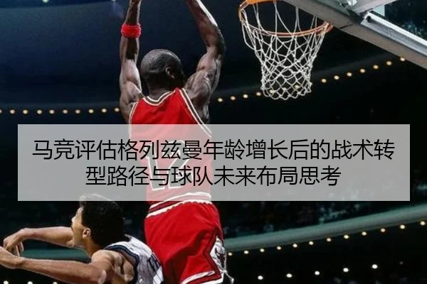 马竞评估格列兹曼年龄增长后的战术转型路径与球队未来布局思考