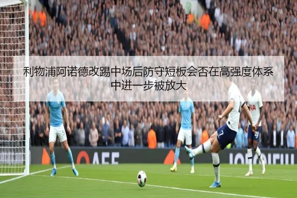 利物浦阿诺德改踢中场后防守短板会否在高强度体系中进一步被放大